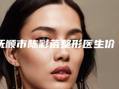 抚顺市陈彩蓓整形医生价格价位表，2025近期更新
