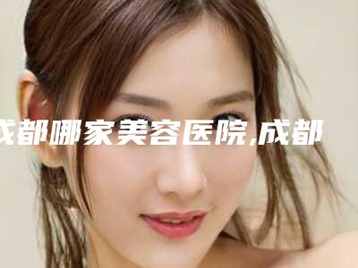 成都哪家美容医院,成都美容医院哪家强?这家医院让你焕发青春!