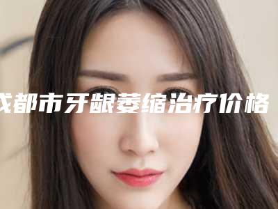成都市牙龈萎缩治疗价格表2025近期全新公布-成都市牙龈萎缩治疗价格