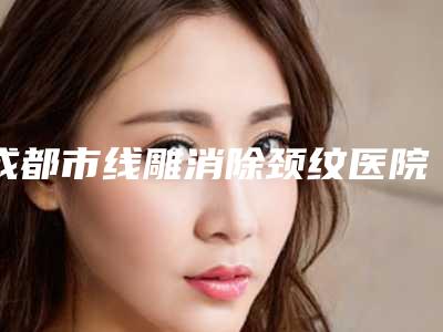 成都市线雕消除颈纹医院排行榜前十位哪家更正规-成都市线雕消除颈纹整形医院