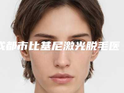 成都市比基尼激光脱毛医院排名前十名单口碑介绍(成都市比基尼激光脱毛整形医院)