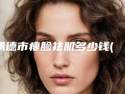 承德市瘦脸祛肌多少钱(2025年承德市瘦脸祛肌价格表(费用)2025提前曝光)