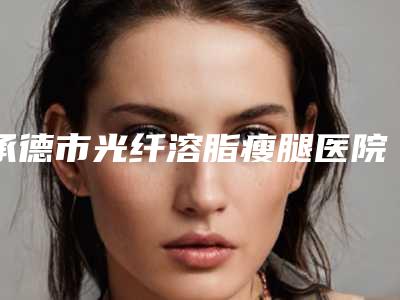 承德市光纤溶脂瘦腿医院在榜名单哪家实力好六强正规医院盘点-承德市光纤溶脂瘦腿整形医院