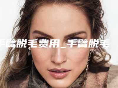 手臂脱毛费用_手臂脱毛最新案例,推荐医生