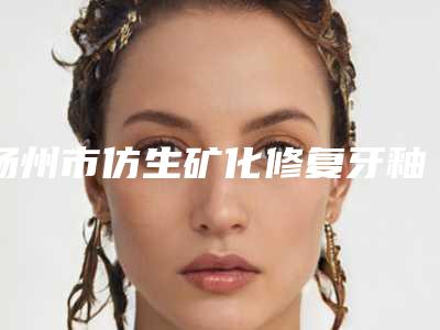 扬州市仿生矿化修复牙釉质价格(费用)清单2025洗心革面-扬州市仿生矿化修复牙釉质价格