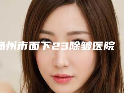 扬州市面下23除皱医院在榜名单前十名正规机构评测(扬州市面下23除皱整形医院)