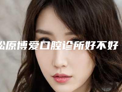 松原博爱口腔诊所好不好-收费明细优惠上线