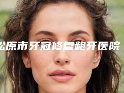 松原市牙冠修复龅牙医院在榜名单前十名实力名单发布（松原市牙冠修复龅牙口腔医院是人气之选）