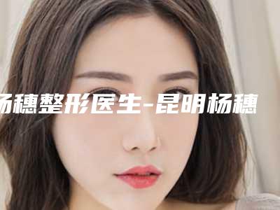 杨穗整形医生-昆明杨穗整形医疗美容诊所杨穗医师领当地的顶流