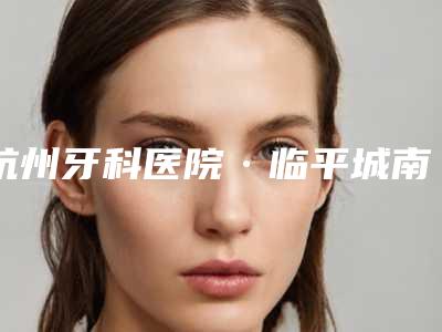 杭州牙科医院·临平城南口腔医院价位表项目在线查询附口腔喷砂案例