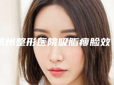 杭州整形医院吸脂瘦脸效果图展示面部形态自然美观