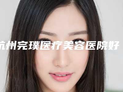 杭州完璞医疗美容医院好吗-推荐蒋铮铮医生,熊哲祯医生,柏亚萍医生