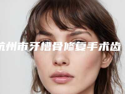 杭州市牙槽骨修复手术齿科医生在榜清单十强震撼发布-袁世伟医生等公立医美技术怎么样