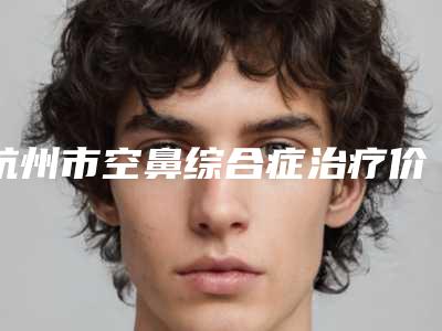 杭州市空鼻综合症治疗价格(收费标准)2025版-浙江大学医学院附属第一医院&整形外科手术需要价格