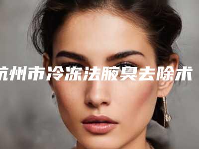 杭州市冷冻法腋臭去除术医院排行榜十强刚刚更新（杭州市冷冻法腋臭去除术整形医院）
