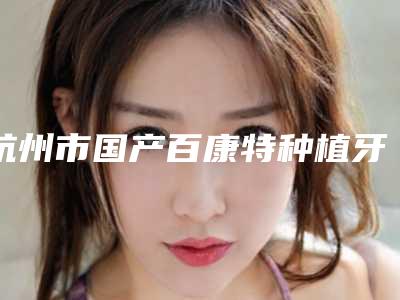 杭州市国产百康特种植牙医院排行前十位为您星选(杭州市国产百康特种植牙口腔医院深受爱美人士青睐)