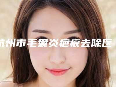 杭州市毛囊炎疤痕去除医院在榜清单尽显各大特色(杭州市毛囊炎疤痕去除整形医院)