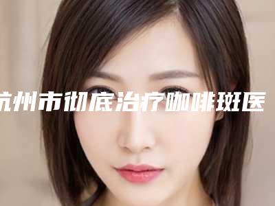 杭州市彻底治疗咖啡斑医院上榜名单前十佳集合啦-杭州橙匠医疗美容诊所
