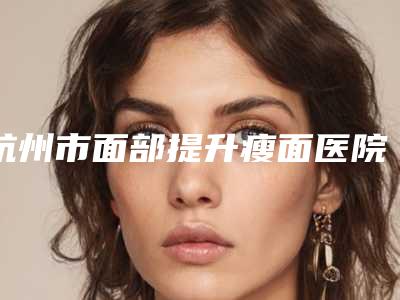 杭州市面部提升瘦面医院排行前十名最新版本公布(杭州市面部提升瘦面整形医院)
