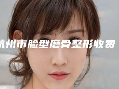 杭州市脸型磨骨整形收费明细来了-杭州市脸型磨骨整形一般需要费用大致是多少