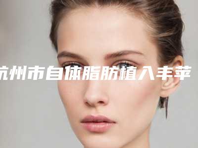 杭州市自体脂肪植入丰苹果肌价格(费用)清单来了-浙江大学医学院附属第二医院价目表