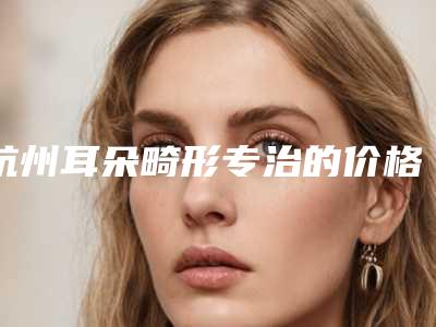杭州耳朵畸形专治的价格为什么会有不同