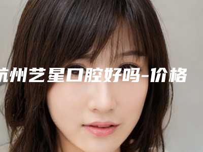 杭州艺星口腔好吗-价格(价目)表2025一览表