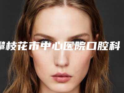 攀枝花市中心医院口腔科2025价格（费用）-牙齿反颔1627-2866元