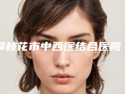 攀枝花市中西医结合医院美容整形科行不行-推荐陈志鹏医生,李丹丹医生,邓志鑫医生