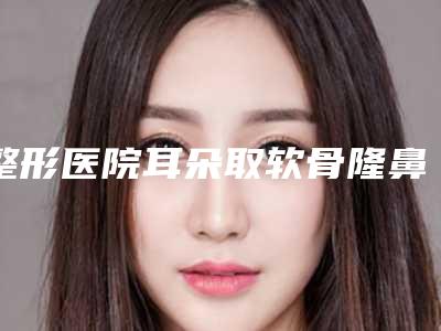 整形医院耳朵取软骨隆鼻推荐：耳朵取软骨隆鼻医院前30独个测评