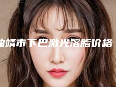 曲靖市下巴激光溶脂价格表全新更新-曲靖市下巴激光溶脂价格是高是低