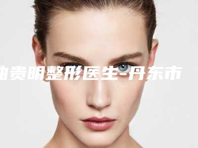 曲贵明整形医生-丹东市曲贵明医生整形美容价目表大众认可度高