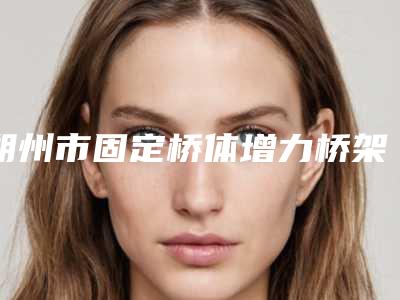朔州市固定桥体增力桥架医院上榜清单名单集结(朔州市固定桥体增力桥架口腔医院入围机构详细介绍)