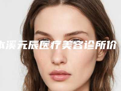 本溪元辰医疗美容诊所价格收费表2025在线曝光附除皱抗衰案例