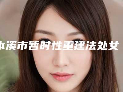本溪市暂时性重建法处女膜修补术整形医院排行榜top10实力机构评选(本溪王晓明医疗美容门诊实力高低任你挑)