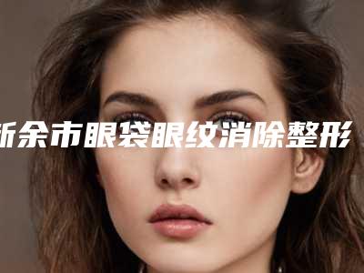新余市眼袋眼纹消除整形医院在榜名单前十名看过来(新余韩臻轻医疗美容诊所名列前茅~)