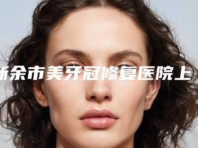 新余市美牙冠修复医院上榜清单前十如何选(新余市美牙冠修复口腔医院便宜又正规)