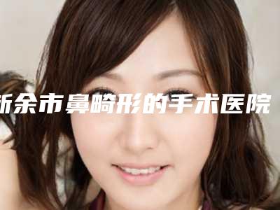 新余市鼻畸形的手术医院排名前十名热搜预定(新余市鼻畸形的手术整形医院)