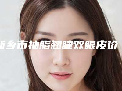 新乡市抽脂翘睫双眼皮价目表2025均价(近6个月均价为:10543元)