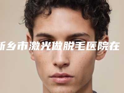 新乡市激光做脱毛医院在榜清单前十强哪几个效果好-卫辉市人民医院整形科