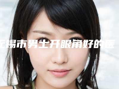 无锡市男士开眼角好的医院(无锡芮博思医疗美容诊所技术稳扎稳打)