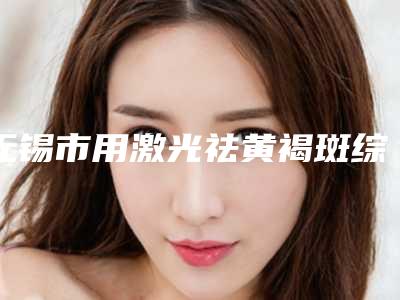 无锡市用激光祛黄褐斑综合实力前十强口碑榜实力清单揭晓-无锡市用激光祛黄褐斑整形医院