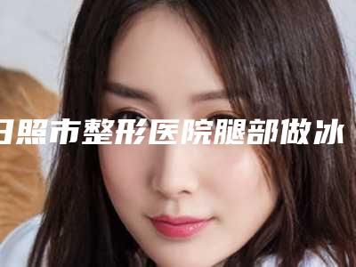 日照市整形医院腿部做冰点脱毛(五莲县精神病院技术_口碑_价格刷屏)
