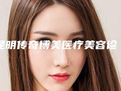昆明传奇博美医疗美容诊所地址在哪里（云南昆明博美美容整形医院）