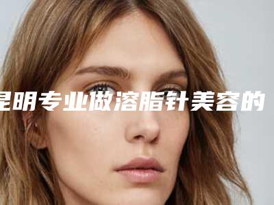 昆明专业做溶脂针美容的三甲医院有哪些？