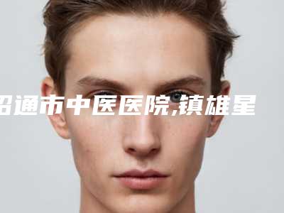 昭通市中医医院,镇雄星慧医疗美容诊所哪家便宜又好