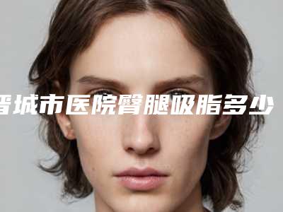 晋城市医院臀腿吸脂多少钱(晋城市智美医疗美容诊所看谁个更出色)