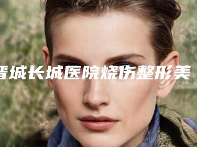晋城长城医院烧伤整形美容科,晋城姬氏医美堂医疗美容皮肤诊所凭口碑那家好呢