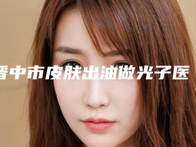 晋中市皮肤出油做光子医院排行前十强一览榜单公布-晋中丽都医疗美容诊所大口腔口腔
