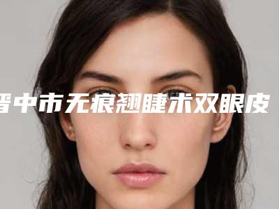晋中市无痕翘睫术双眼皮手术医院排名top10强哪家实力强-晋中市无痕翘睫术双眼皮手术整形医院